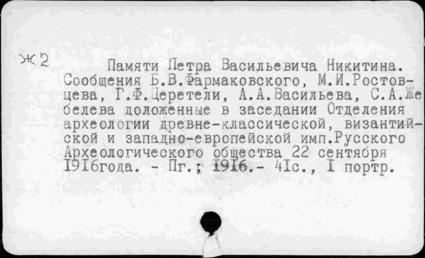 ﻿Памяти Петра Васильевича Никитина. Сообщения Б.В.Фармаковского, М.И.Ростовцева, Г.£.Церетели, А.А.Васильева, С.А.Же белева доложенные в заседании Отделения археологии древне-классической, византийской и западно-европейской имп.Русского Археологического общества 22 сентября ГЭХбгода. - Пг.г £916.- 41с., I портр.